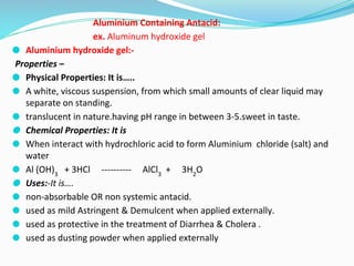 Aluminium Containing Antacid:
ex. Aluminum hydroxide gel
⚫ Aluminium hydroxide gel:-
Properties –
⚫ Physical Properties: It is…..
⚫ A white, viscous suspension, from which small amounts of clear liquid may
separate on standing.
⚫ translucent in nature.having pH range in between 3-5.sweet in taste.
⚫ Chemical Properties: It is
⚫ When interact with hydrochloric acid to form Aluminium chloride (salt) and
water
⚫ Al (OH)3
+ 3HCl ---------- AlCl3
+ 3H2
O
⚫ Uses:-It is….
⚫ non-absorbable OR non systemic antacid.
⚫ used as mild Astringent & Demulcent when applied externally.
⚫ used as protective in the treatment of Diarrhea & Cholera .
⚫ used as dusting powder when applied externally
 
