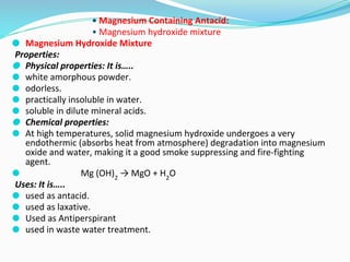 • Magnesium Containing Antacid:
• Magnesium hydroxide mixture
⚫ Magnesium Hydroxide Mixture
Properties:
⚫ Physical properties: It is…..
⚫ white amorphous powder.
⚫ odorless.
⚫ practically insoluble in water.
⚫ soluble in dilute mineral acids.
⚫ Chemical properties:
⚫ At high temperatures, solid magnesium hydroxide undergoes a very
endothermic (absorbs heat from atmosphere) degradation into magnesium
oxide and water, making it a good smoke suppressing and fire-fighting
agent.
⚫ Mg (OH)2
→ MgO + H2
O
Uses: It is…..
⚫ used as antacid.
⚫ used as laxative.
⚫ Used as Antiperspirant
⚫ used in waste water treatment.
 