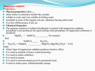 Magnesium sulphate
Properties:-.
⚫ Physical propertires: It is….
⚫ shiny white or colourless needle like crystals
⚫ soluble in water and very soluble in boiling water
⚫ insoluble in most of the organic solvent. odourless.having saline taste
⚫ It evolve efflorescence in dry air
⚫ Chemical Properties:
⚫ The aqueous solution of sodium bicarbonate is treated with magnesium sulphate,
precipitate is not produced, but upon boiling white precipitate of magnesium carbonate is
produced.
⚫ MgSO4
+ NaHCO3 -----------------------
No reaction
boil
⚫ NaHCO3 -----------
Na2
CO3
⚫ Na2
CO3
+ 5MgSO4 ------------------------
4MgCO3.
Mg(OH)2
5H2
O + CO2
Uses:
⚫ About 5gm of magnesium sulphate produces laxative effect.
⚫ It is used as antidote in heavy metal poisoning.
⚫ It is used as saline cathartics.
⚫ It is used in enema.
⚫ It is used as anticonvulsant given by parenteral route.
⚫ It used to reduce pain, inflammation& cramps.
 