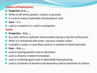 Sodium orthophosphate:
⚫ Properties: It is……
⚫ White to off-white powder, crystals, or granules
⚫ It is salt of sodium hydroxide and phosphoric acid.
⚫ Uses: - It is
⚫ used as a laxative.It is used in constipation.
Kaolin
⚫ Properties: - It is…..
⚫ As a soft, white or yellowish white powder,having a clay like earthy taste
⚫ When it is moistened with water, assumes a darker colour,
⚫ insoluble in water, in cool dilute acids or in solution of alkali hydroxide.
⚫ Uses: - It is…….
⚫ used as dusting powder.used as adsorbent.
⚫ used as diluents in tablet formulation.
⚫ used as clarifying agent.used in alkaloidal& food poisoning.
⚫ used in treatment of diarrhea and dysentery.used in treatment of cholera.
 