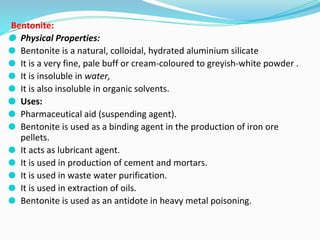 Bentonite:
⚫ Physical Properties:
⚫ Bentonite is a natural, colloidal, hydrated aluminium silicate
⚫ It is a very fine, pale buff or cream-coloured to greyish-white powder .
⚫ It is insoluble in water,
⚫ It is also insoluble in organic solvents.
⚫ Uses:
⚫ Pharmaceutical aid (suspending agent).
⚫ Bentonite is used as a binding agent in the production of iron ore
pellets.
⚫ It acts as lubricant agent.
⚫ It is used in production of cement and mortars.
⚫ It is used in waste water purification.
⚫ It is used in extraction of oils.
⚫ Bentonite is used as an antidote in heavy metal poisoning.
 