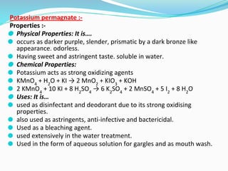 Potassium permagnate :-
Properties :-
⚫ Physical Properties: It is….
⚫ occurs as darker purple, slender, prismatic by a dark bronze like
appearance. odorless.
⚫ Having sweet and astringent taste. soluble in water.
⚫ Chemical Properties:
⚫ Potassium acts as strong oxidizing agents
⚫ KMnO4
+ H2
O + KI → 2 MnO2
+ KIO3
+ KOH
⚫ 2 KMnO4
+ 10 KI + 8 H2
SO4
→ 6 K2
SO4
+ 2 MnSO4
+ 5 I2
+ 8 H2
O
⚫ Uses: It is…
⚫ used as disinfectant and deodorant due to its strong oxidising
properties.
⚫ also used as astringents, anti-infective and bactericidal.
⚫ Used as a bleaching agent.
⚫ used extensively in the water treatment.
⚫ Used in the form of aqueous solution for gargles and as mouth wash.
 