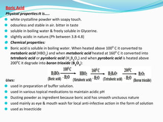 Boric Acid
Physical properties:It is…..
⚫ white crystalline powder with soapy touch.
⚫ odourless and stable in air. bitter in taste
⚫ soluble in boiling water & freely soluble in Glycerine.
⚫ slightly acidic in nature.(Ph between 3.8-4.8)
⚫ Chemical properties:
⚫ Boric acid is soluble in boiling water. When heated above 1000
C it converted to
metaboric acid (HBO2
) and when metaboric acid heated at 1600
C it converted into
tetraboric acid or pyroboric acid (H2
B4
O7
) and when pyroboric acid is heated above
2000
C it degrade into boron trioxide (B2
O3
):
Uses:
⚫ used in preparation of buffer solution.
⚫ used in various topical medications to maintain acidic pH
⚫ Dusting powder as ingredient because boric acid has smooth unctuous nature
⚫ used mainly as eye & mouth wash for local anti-infective action in the form of solution
⚫ used as Insecticide
 