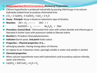 ⚫ Chlorinated lime (Bleaching powder); Method of Preparation:
⚫ Calcium hypochlorite is produced industrially by passing chlorine gas in to calcium
hydroxide (slaked lime) to produce chlorinated lime.
⚫ 2 Cl2
+ 2 Ca(OH)2
→ Ca(OCl)2
+ CaCl2
+ 2 H2
O
⚫ Assay: Principle: Assay is based on Iodometric type of titration.
⚫ Reaction: 2KI + Cl2
---------- 2KCl + I
⚫ Na2S2O3 + I2
--------- Na2
S4
O6
+ 2NaI
⚫ Procedure: Conical flask: Chlorinated lime react with carbon dioxide and chlorine gas is
liberated it further react with potassium iodide to liberate Iodine
⚫ Burette:0.1 N Sodium thiosulphatesolution.
⚫ Indicator:Starch paste. End point:Violet colour.
⚫ Properties :- Physical properties: It is….
⚫ white/gray powder. Having strong odour of chlorine.
⚫ on expose to air it becomes moist ,sparingly soluble in water and soluble in alcohol.
⚫ Chemical properties:
⚫ When calcium hypochlorite react with hydrochloric acid to produce calcium chloride,
water and chlorine:
⚫ Ca(OCl)2
+ 2HCl CaCl2
+ H2
O + Cl2
 