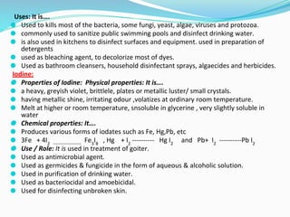 Uses: It is….
⚫ Used to kills most of the bacteria, some fungi, yeast, algae, viruses and protozoa.
⚫ commonly used to sanitize public swimming pools and disinfect drinking water.
⚫ is also used in kitchens to disinfect surfaces and equipment. used in preparation of
detergents
⚫ used as bleaching agent, to decolorize most of dyes.
⚫ Used as bathroom cleansers, household disinfectant sprays, algaecides and herbicides.
Iodine:
⚫ Properties of Iodine: Physical properties: It is….
⚫ a heavy, greyish violet, brittlele, plates or metallic luster/ small crystals.
⚫ having metallic shine, irritating odour ,volatizes at ordinary room temperature.
⚫ Melt at higher or room temperature, snsoluble in glycerine , very slightly soluble in
water
⚫ Chemical properties: It….
⚫ Produces various forms of iodates such as Fe, Hg,Pb, etc
⚫ 3Fe + 4I2 -------------------
Fe3
I8
, Hg + I2
---------- Hg I2
and Pb+ I2
----------Pb I2
⚫ Use / Role: It is used in treatment of goiter.
⚫ Used as antimicrobial agent.
⚫ Used as germicides & fungicide in the form of aqueous & alcoholic solution.
⚫ Used in purification of drinking water.
⚫ Used as bacteriocidal and amoebicidal.
⚫ Used for disinfecting unbroken skin.
 