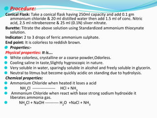 ⚫ Procedure:
Conical Flask: Take a conical flask having 250ml capacity and add 0.1 gm
ammonium chloride & 20 ml distilled water then add 1.5 ml of conc. Nitric
acid, 2.5 ml nitrobenzene & 25 ml (0.1N) sliver nitrate.
Burette: Titrate the above solution using Standardized ammonium thiocynate
solution.
Indicator: 2 to 3 drops of ferric ammonium sulphate.
End point: It is colorless to reddish brown.
⚫ Properties:-
Physical properties: It is….
⚫ White colorless, crystalline or a coarse powder,Odorless.
⚫ Cooling saline in taste,Slightly hygroscopic in nature.
⚫ Very soluble in water, sparingly soluble in alcohol and freely soluble in glycerin.
⚫ Neutral to litmus but become quickly acidic on standing due to hydrolysis.
Chemical properties:
⚫ Ammonium Chloride when heated it loses a acid
⚫ NH4
Cl ----------------- HCl + NH3
⚫ Ammonium Chloride when react with base strong sodium hydroxide it
liberates ammonia gas.
⚫ NH4
Cl + NaOH ---------- H2
O +NaCl + NH3
 