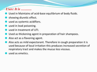 Uses: It is ………
⚫ Used in Maintains of acid-base equilibrium of body fluids.
⚫ showing diuretic effect.
⚫ used as systemic acidifiers.
⚫ used in lead poisoning.
⚫ used in treatment of UTI.
⚫ Used as thickening agent in preparation of hair shampoos.
⚫ Also act as a flavoring agent.
⚫ Also acts as mild expectorant. Therefore in cough preparation it is
used because of local irritation this produces increased secretion of
respiratory tract and makes the mucus less viscous.
⚫ used as emetics.
 