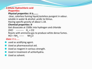 2.Dilute Hydrochloric acid
Properties:
Physical properties: It is……..
clear, colorless fuming liquid,tasteless.pungent in odour.
soluble in water & alcohol ,acidic to litmus.
Having specific gravity of about 1.18.
Chemical properties: It
Get dissociate at 1500c into hydrogen and chloride
2HCl ---------- H2
+ Cl2
Reacts with ammonia gas to produce white dense fumes.
HCl + NH3
------ NH4
Cl
Uses: It is……
⚫ used as acidifying agent.
⚫ Used as pharmaceutical aid.
⚫ Used as reagent in various strength.
⚫ Used in treatment of achlorhydria.
⚫ Used as solvent.
 