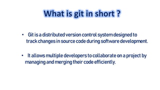 • Git is a distributed version control system designed to
trackchanges in source code during software development.
• It allows multiple developers to collaborate on a project by
managing and merging their code efficiently.
 