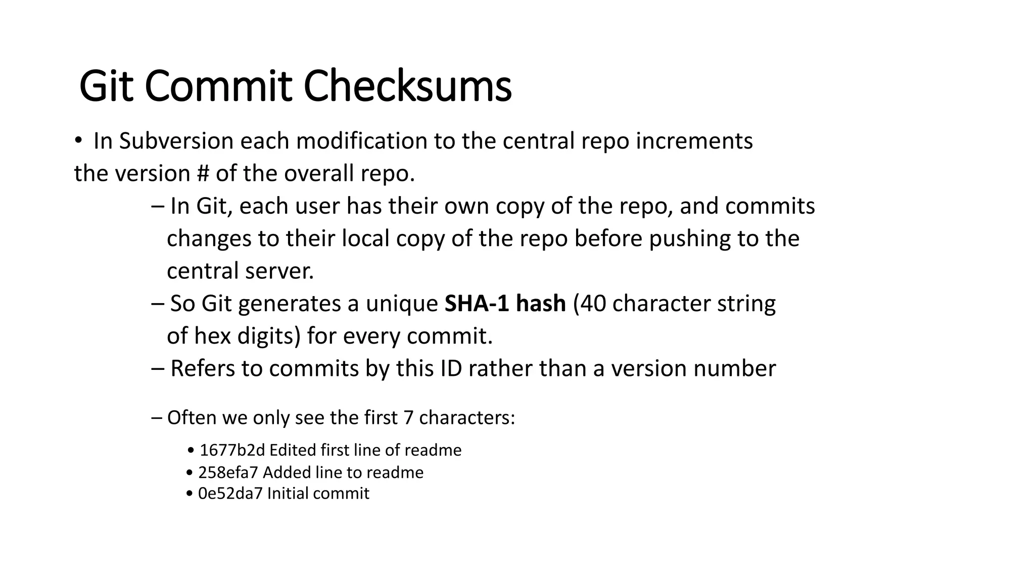 Git Commit Checksums
• In Subversion each modification to the central repo increments
the version # of the overall repo.
– In Git, each user has their own copy of the repo, and commits
changes to their local copy of the repo before pushing to the
central server.
– So Git generates a unique SHA-1 hash (40 character string
of hex digits) for every commit.
– Refers to commits by this ID rather than a version number
– Often we only see the first 7 characters:
• 1677b2d Edited first line of readme
• 258efa7 Added line to readme
• 0e52da7 Initial commit
 