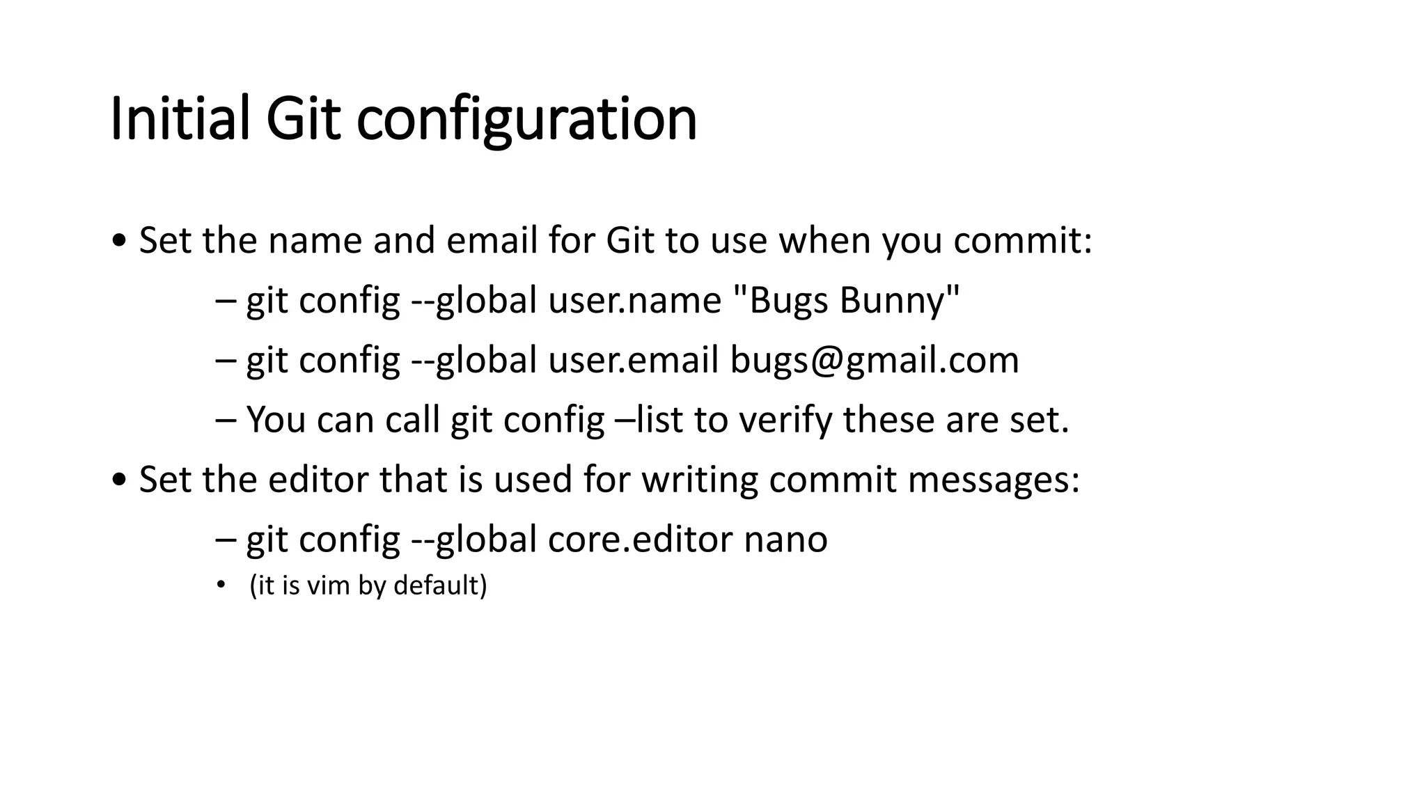 Initial Git configuration
• Set the name and email for Git to use when you commit:
– git config --global user.name "Bugs Bunny"
– git config --global user.email bugs@gmail.com
– You can call git config –list to verify these are set.
• Set the editor that is used for writing commit messages:
– git config --global core.editor nano
• (it is vim by default)
 