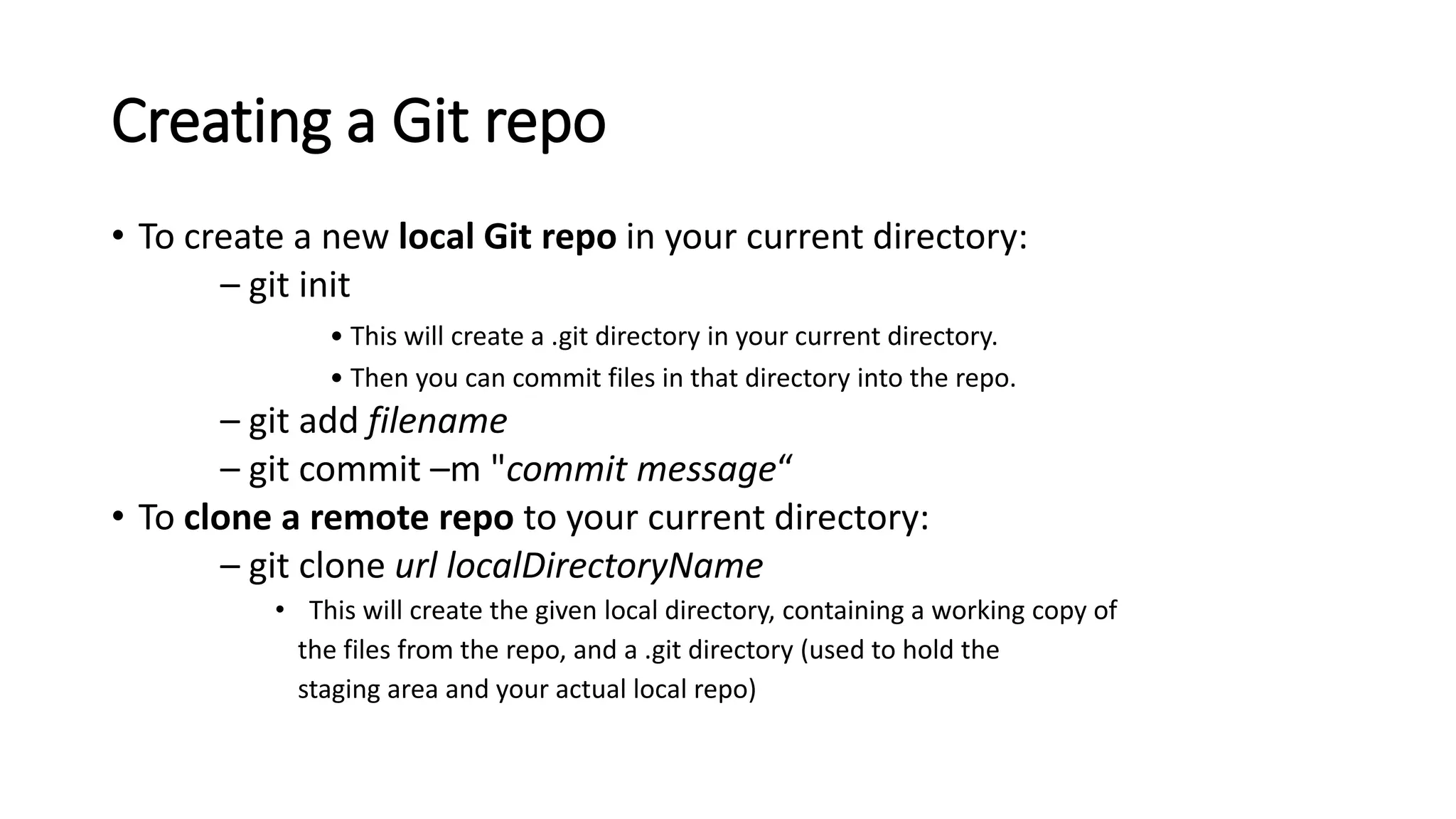 Creating a Git repo
• To create a new local Git repo in your current directory:
– git init
• This will create a .git directory in your current directory.
• Then you can commit files in that directory into the repo.
– git add filename
– git commit –m "commit message“
• To clone a remote repo to your current directory:
– git clone url localDirectoryName
• This will create the given local directory, containing a working copy of
the files from the repo, and a .git directory (used to hold the
staging area and your actual local repo)
 