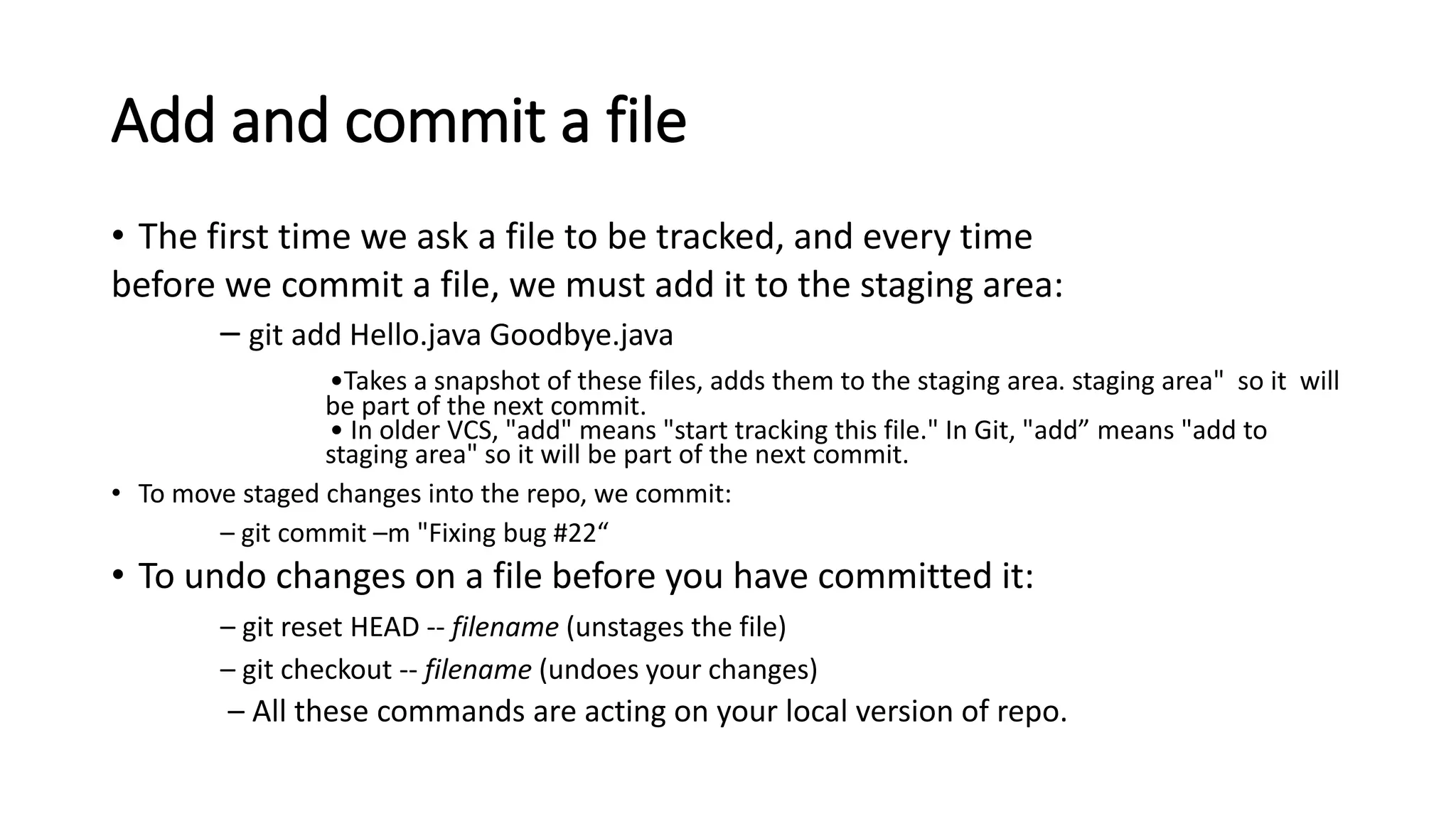 Add and commit a file
• The first time we ask a file to be tracked, and every time
before we commit a file, we must add it to the staging area:
– git add Hello.java Goodbye.java
•Takes a snapshot of these files, adds them to the staging area. staging area" so it will
be part of the next commit.
• In older VCS, "add" means "start tracking this file." In Git, "add” means "add to
staging area" so it will be part of the next commit.
• To move staged changes into the repo, we commit:
– git commit –m "Fixing bug #22“
• To undo changes on a file before you have committed it:
– git reset HEAD -- filename (unstages the file)
– git checkout -- filename (undoes your changes)
– All these commands are acting on your local version of repo.
 