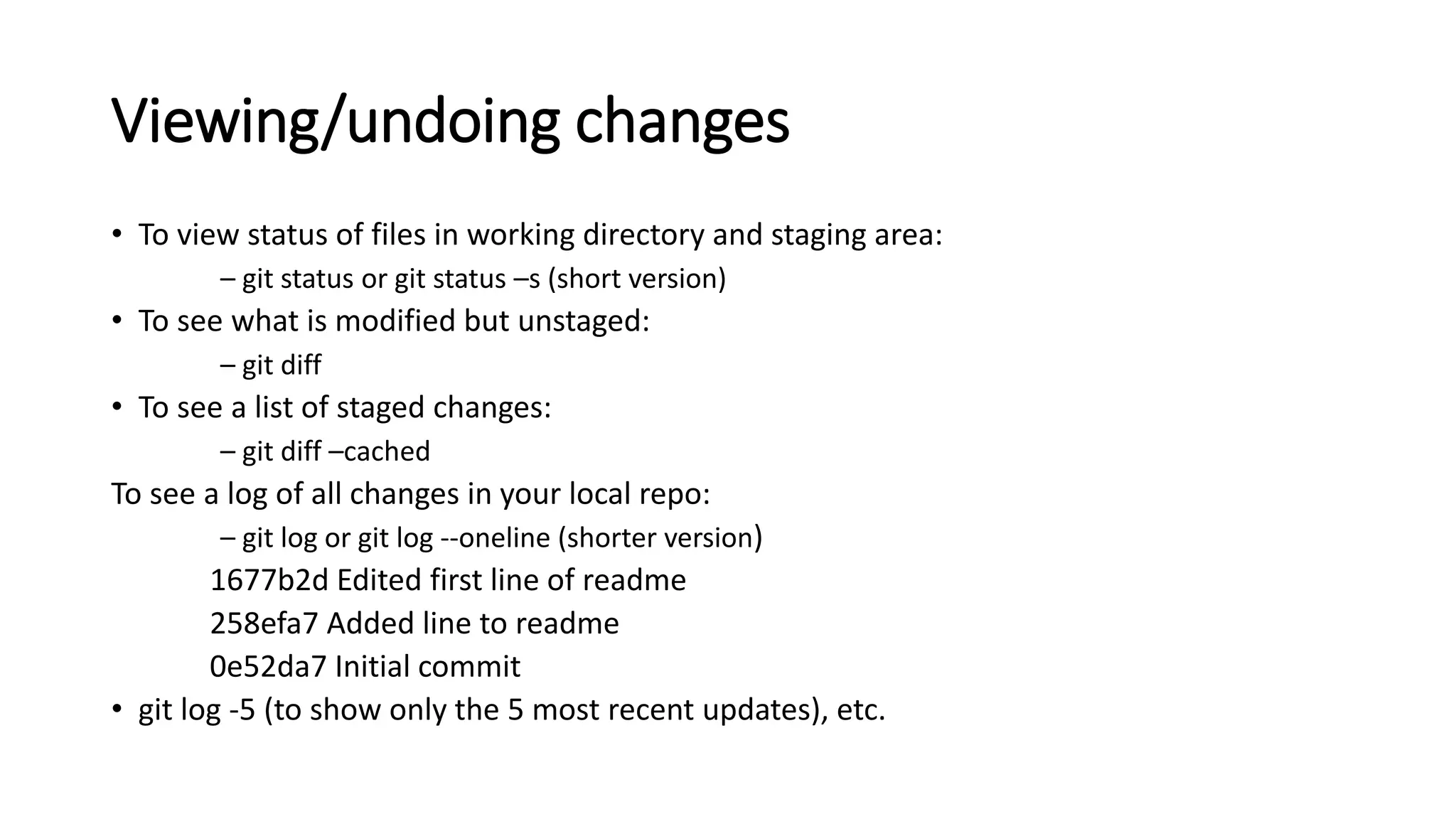 Viewing/undoing changes
• To view status of files in working directory and staging area:
– git status or git status –s (short version)
• To see what is modified but unstaged:
– git diff
• To see a list of staged changes:
– git diff –cached
To see a log of all changes in your local repo:
– git log or git log --oneline (shorter version)
1677b2d Edited first line of readme
258efa7 Added line to readme
0e52da7 Initial commit
• git log -5 (to show only the 5 most recent updates), etc.
 