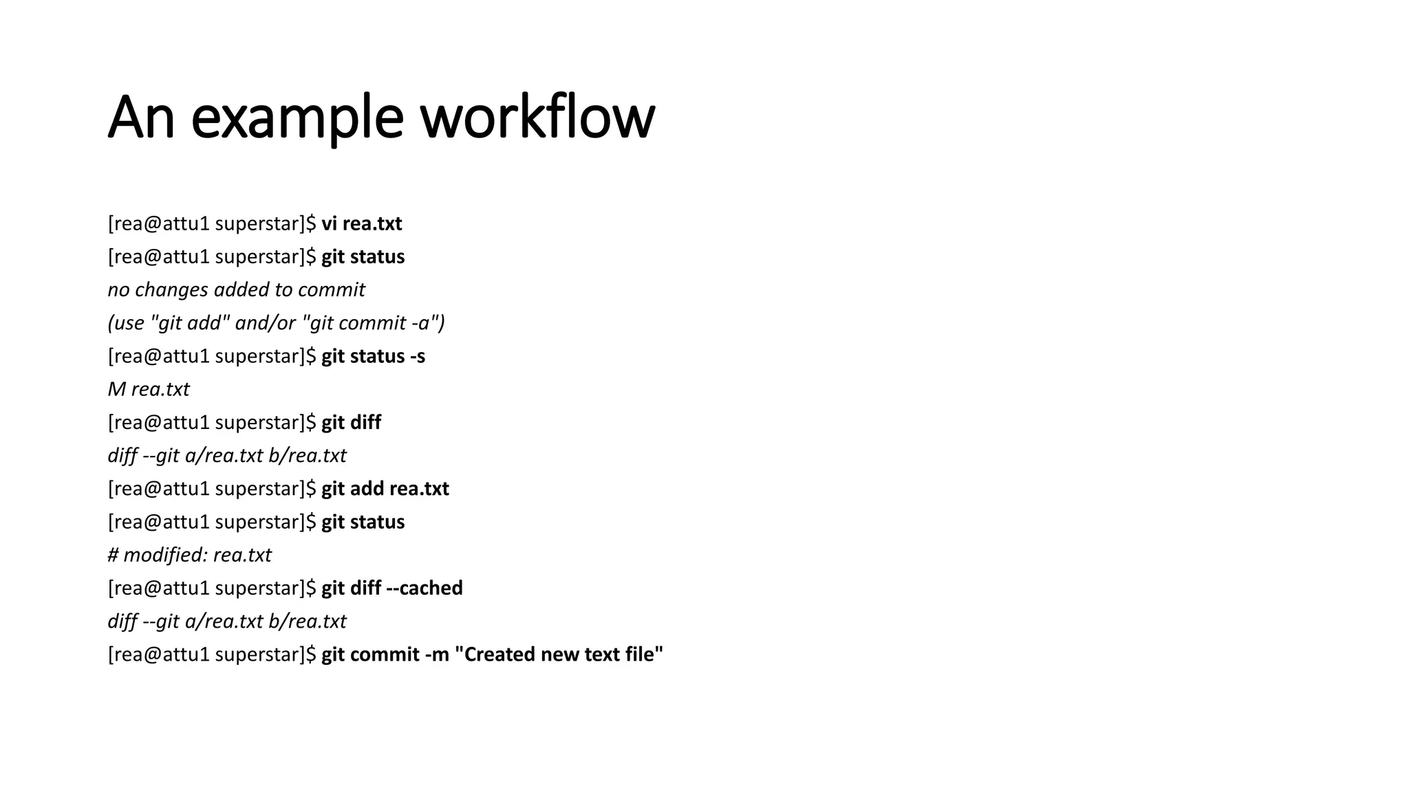 An example workflow
[rea@attu1 superstar]$ vi rea.txt
[rea@attu1 superstar]$ git status
no changes added to commit
(use "git add" and/or "git commit -a")
[rea@attu1 superstar]$ git status -s
M rea.txt
[rea@attu1 superstar]$ git diff
diff --git a/rea.txt b/rea.txt
[rea@attu1 superstar]$ git add rea.txt
[rea@attu1 superstar]$ git status
# modified: rea.txt
[rea@attu1 superstar]$ git diff --cached
diff --git a/rea.txt b/rea.txt
[rea@attu1 superstar]$ git commit -m "Created new text file"
 