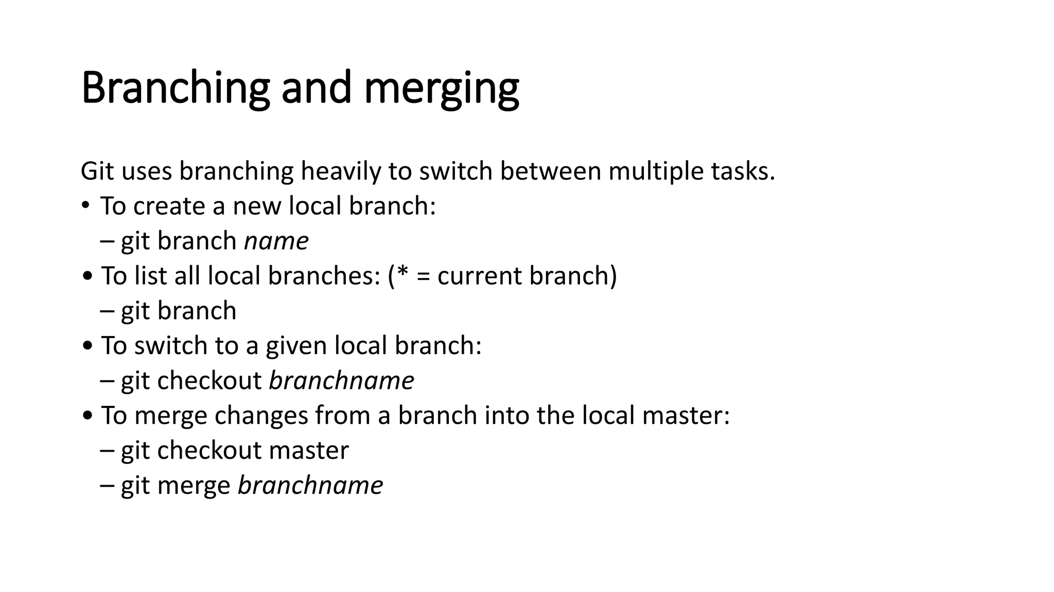 Branching and merging
Git uses branching heavily to switch between multiple tasks.
• To create a new local branch:
– git branch name
• To list all local branches: (* = current branch)
– git branch
• To switch to a given local branch:
– git checkout branchname
• To merge changes from a branch into the local master:
– git checkout master
– git merge branchname
 