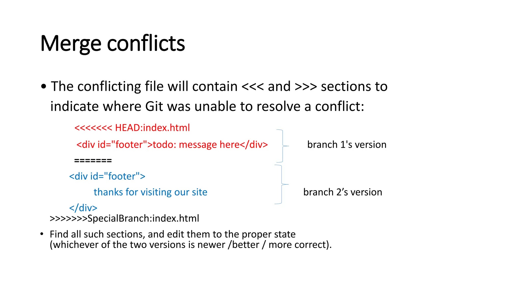 Merge conflicts
• The conflicting file will contain <<< and >>> sections to
indicate where Git was unable to resolve a conflict:
<<<<<<< HEAD:index.html
<div id="footer">todo: message here</div> branch 1's version
=======
<div id="footer">
thanks for visiting our site branch 2’s version
</div>
>>>>>>>SpecialBranch:index.html
• Find all such sections, and edit them to the proper state
(whichever of the two versions is newer /better / more correct).
 