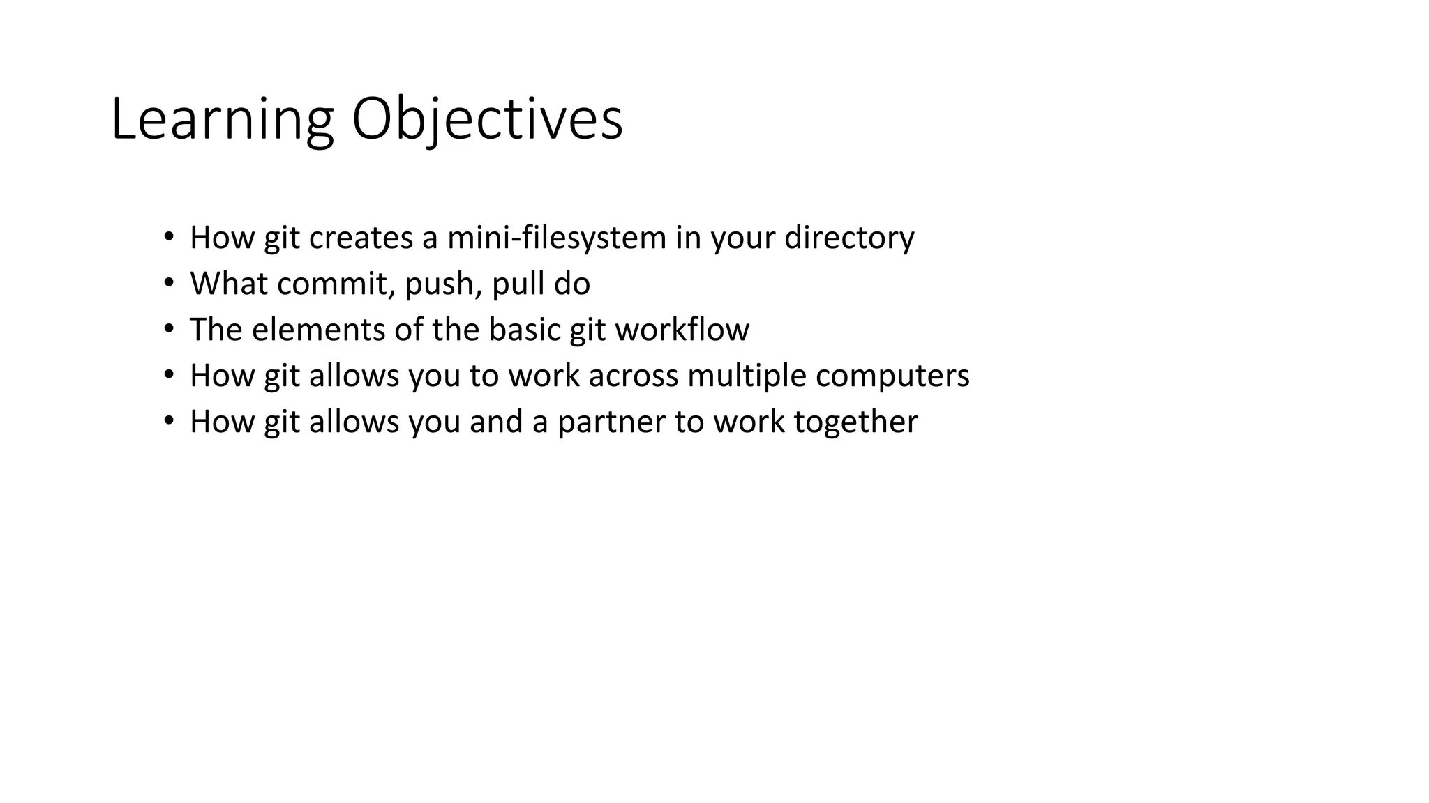 Learning Objectives
• How git creates a mini-filesystem in your directory
• What commit, push, pull do
• The elements of the basic git workflow
• How git allows you to work across multiple computers
• How git allows you and a partner to work together
 