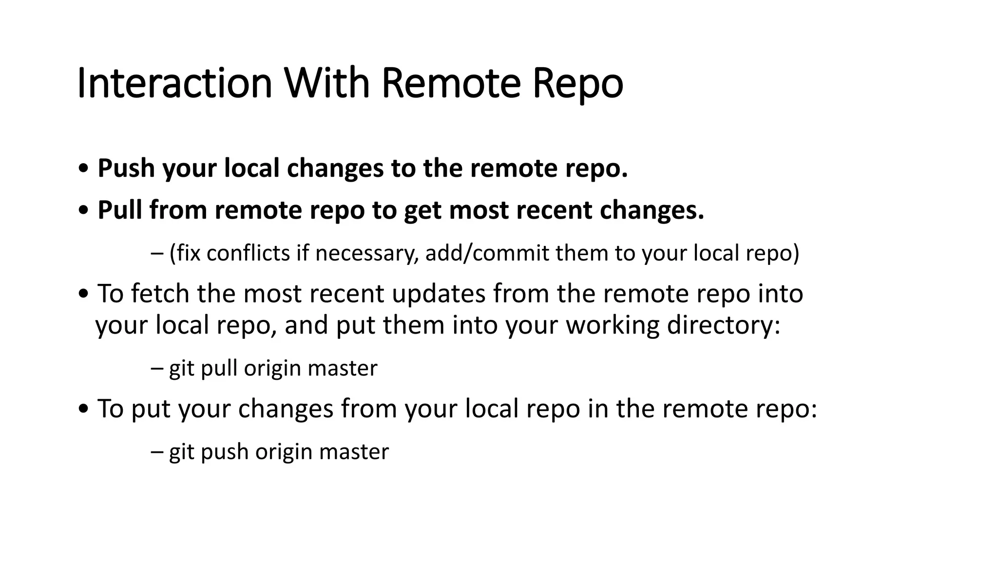 Interaction With Remote Repo
• Push your local changes to the remote repo.
• Pull from remote repo to get most recent changes.
– (fix conflicts if necessary, add/commit them to your local repo)
• To fetch the most recent updates from the remote repo into
your local repo, and put them into your working directory:
– git pull origin master
• To put your changes from your local repo in the remote repo:
– git push origin master
 