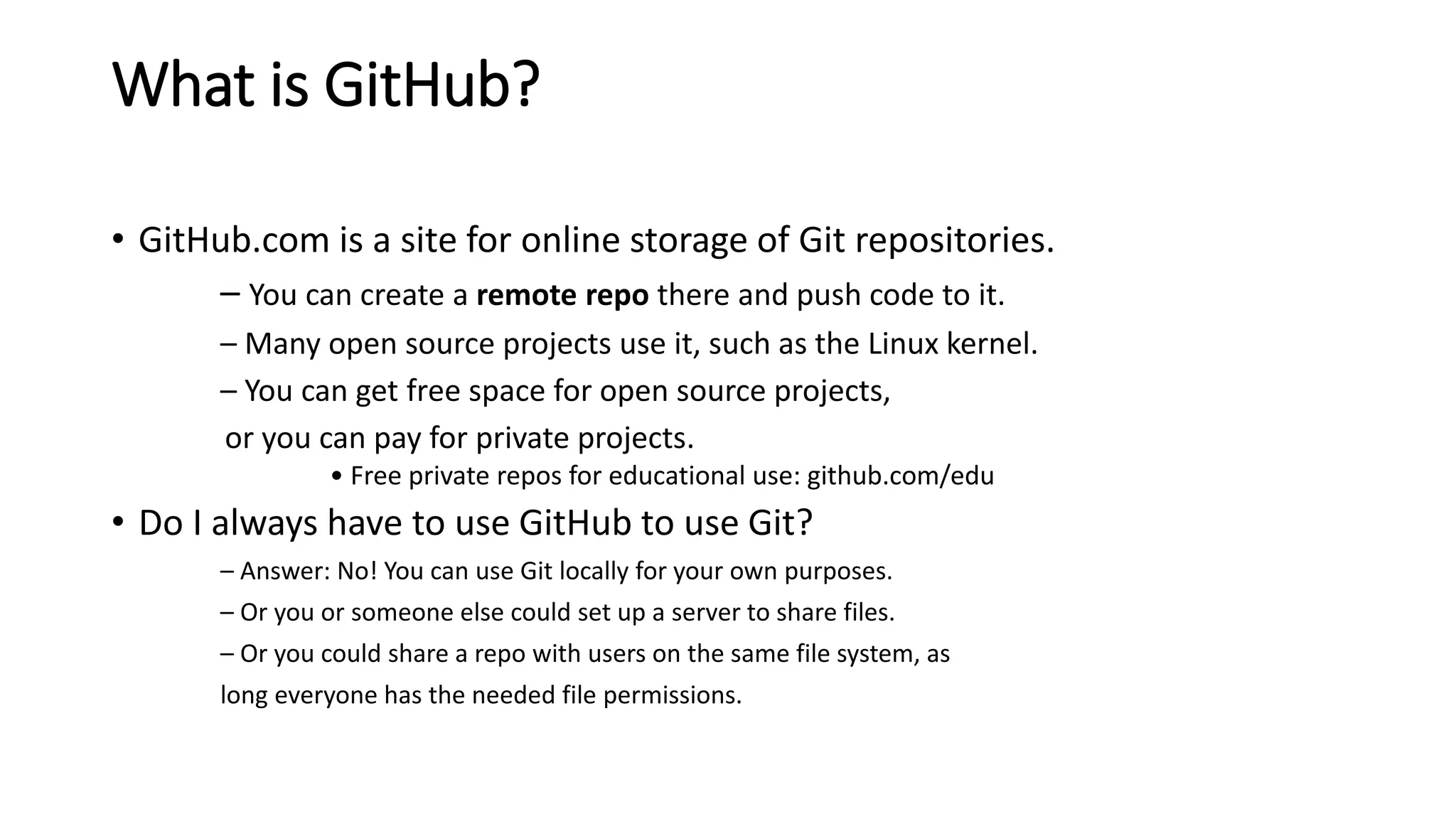 What is GitHub?
• GitHub.com is a site for online storage of Git repositories.
– You can create a remote repo there and push code to it.
– Many open source projects use it, such as the Linux kernel.
– You can get free space for open source projects,
or you can pay for private projects.
• Free private repos for educational use: github.com/edu
• Do I always have to use GitHub to use Git?
– Answer: No! You can use Git locally for your own purposes.
– Or you or someone else could set up a server to share files.
– Or you could share a repo with users on the same file system, as
long everyone has the needed file permissions.
 