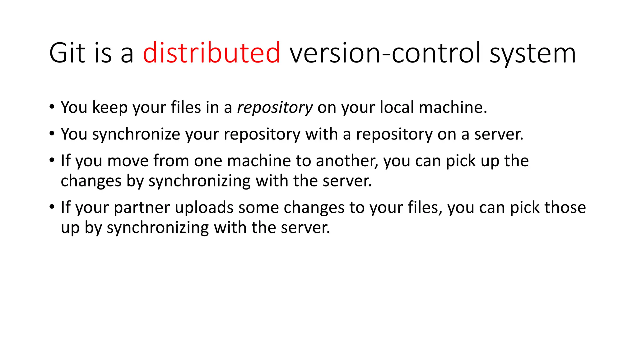 Git is a distributed version-control system
• You keep your files in a repository on your local machine.
• You synchronize your repository with a repository on a server.
• If you move from one machine to another, you can pick up the
changes by synchronizing with the server.
• If your partner uploads some changes to your files, you can pick those
up by synchronizing with the server.
 