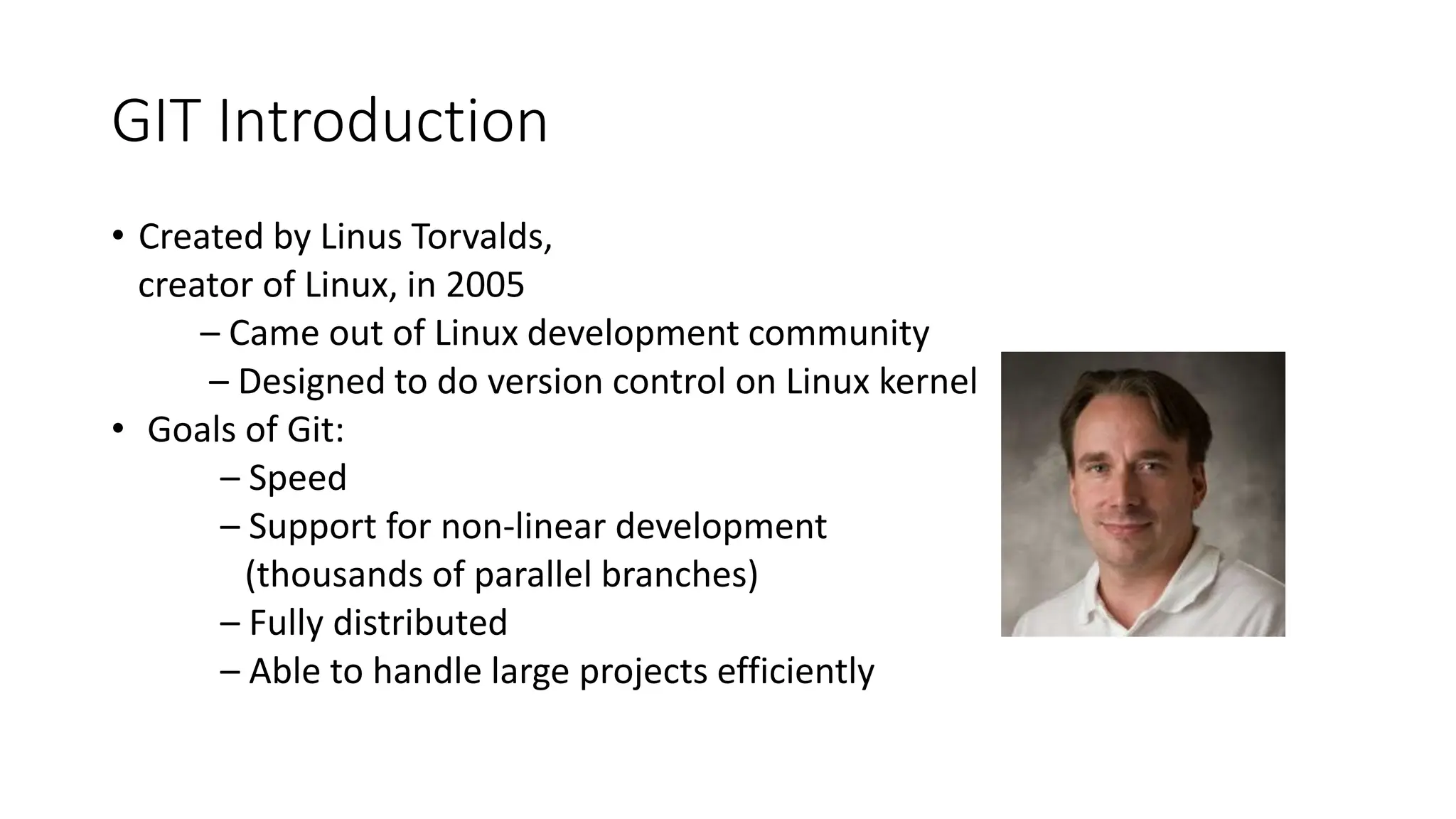 GIT Introduction
• Created by Linus Torvalds,
creator of Linux, in 2005
– Came out of Linux development community
– Designed to do version control on Linux kernel
• Goals of Git:
– Speed
– Support for non-linear development
(thousands of parallel branches)
– Fully distributed
– Able to handle large projects efficiently
 