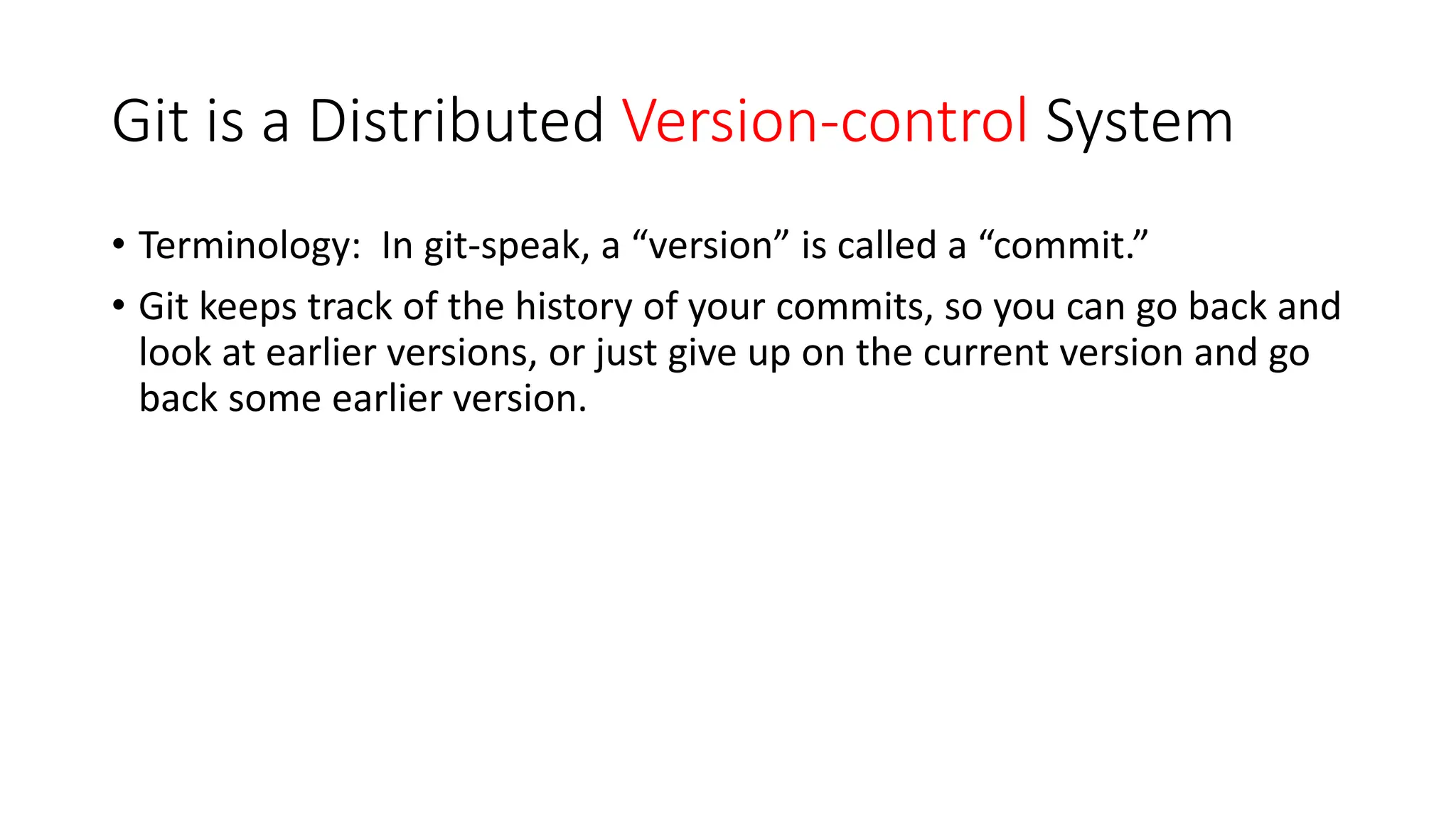 Git is a Distributed Version-control System
• Terminology: In git-speak, a “version” is called a “commit.”
• Git keeps track of the history of your commits, so you can go back and
look at earlier versions, or just give up on the current version and go
back some earlier version.
 
