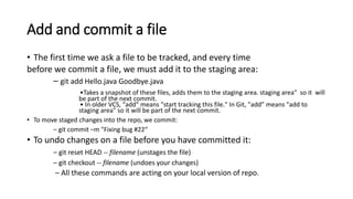 Add and commit a file
• The first time we ask a file to be tracked, and every time
before we commit a file, we must add it to the staging area:
– git add Hello.java Goodbye.java
•Takes a snapshot of these files, adds them to the staging area. staging area" so it will
be part of the next commit.
• In older VCS, "add" means "start tracking this file." In Git, "add” means "add to
staging area" so it will be part of the next commit.
• To move staged changes into the repo, we commit:
– git commit –m "Fixing bug #22“
• To undo changes on a file before you have committed it:
– git reset HEAD -- filename (unstages the file)
– git checkout -- filename (undoes your changes)
– All these commands are acting on your local version of repo.
 