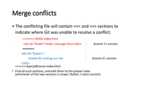 Merge conflicts
• The conflicting file will contain <<< and >>> sections to
indicate where Git was unable to resolve a conflict:
<<<<<<< HEAD:index.html
<div id="footer">todo: message here</div> branch 1's version
=======
<div id="footer">
thanks for visiting our site branch 2’s version
</div>
>>>>>>>SpecialBranch:index.html
• Find all such sections, and edit them to the proper state
(whichever of the two versions is newer /better / more correct).
 