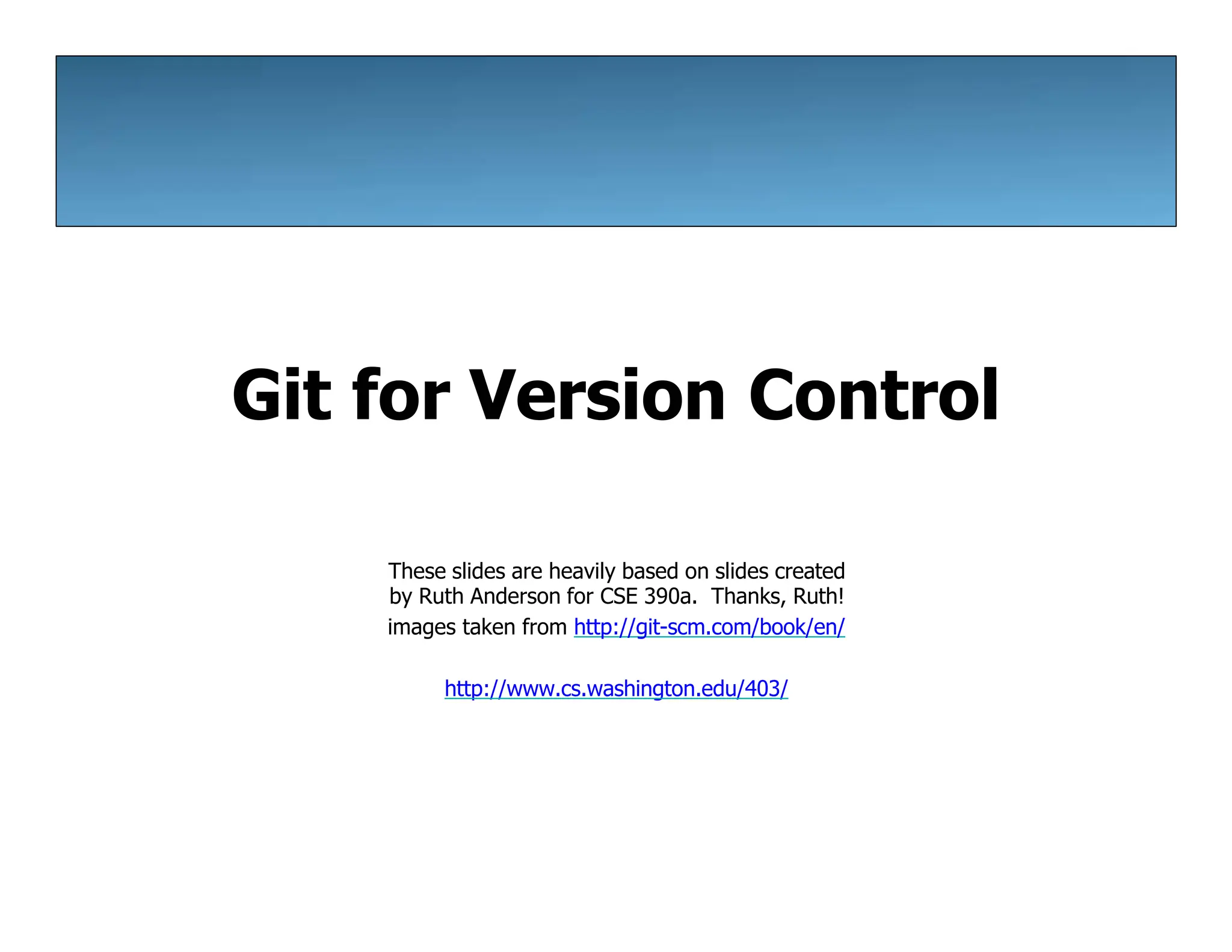 Git for Version Control
These slides are heavily based on slides created
by Ruth Anderson for CSE 390a. Thanks, Ruth!
images taken from http://git-scm.com/book/en/
http://www.cs.washington.edu/403/
 