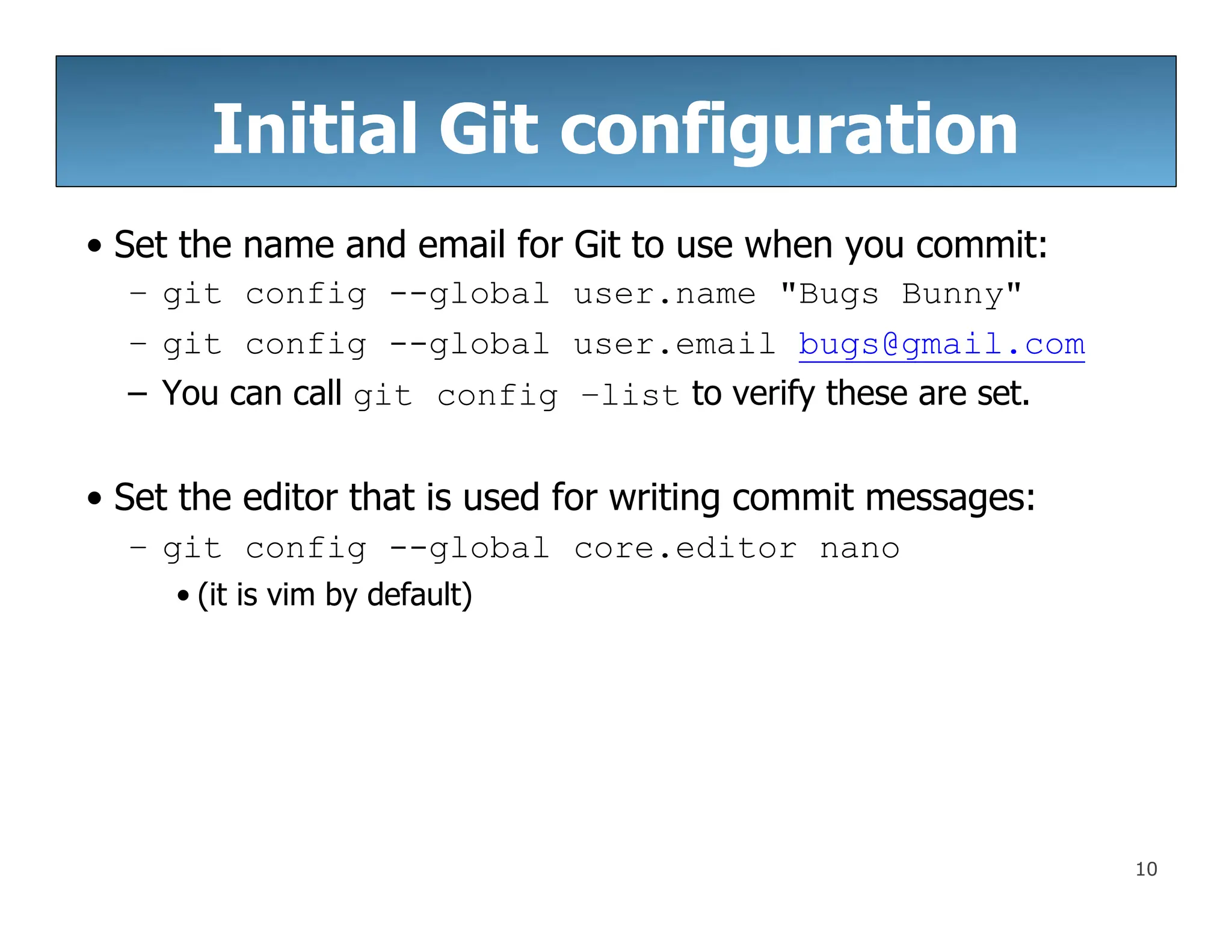 Initial Git configuration
10
• Set the name and email for Git to use when you commit:
– git config --global user.name "Bugs Bunny"
– git config --global user.email bugs@gmail.com
– You can call git config –list to verify these are set.
• Set the editor that is used for writing commit messages:
– git config --global core.editor nano
• (it is vim by default)
 