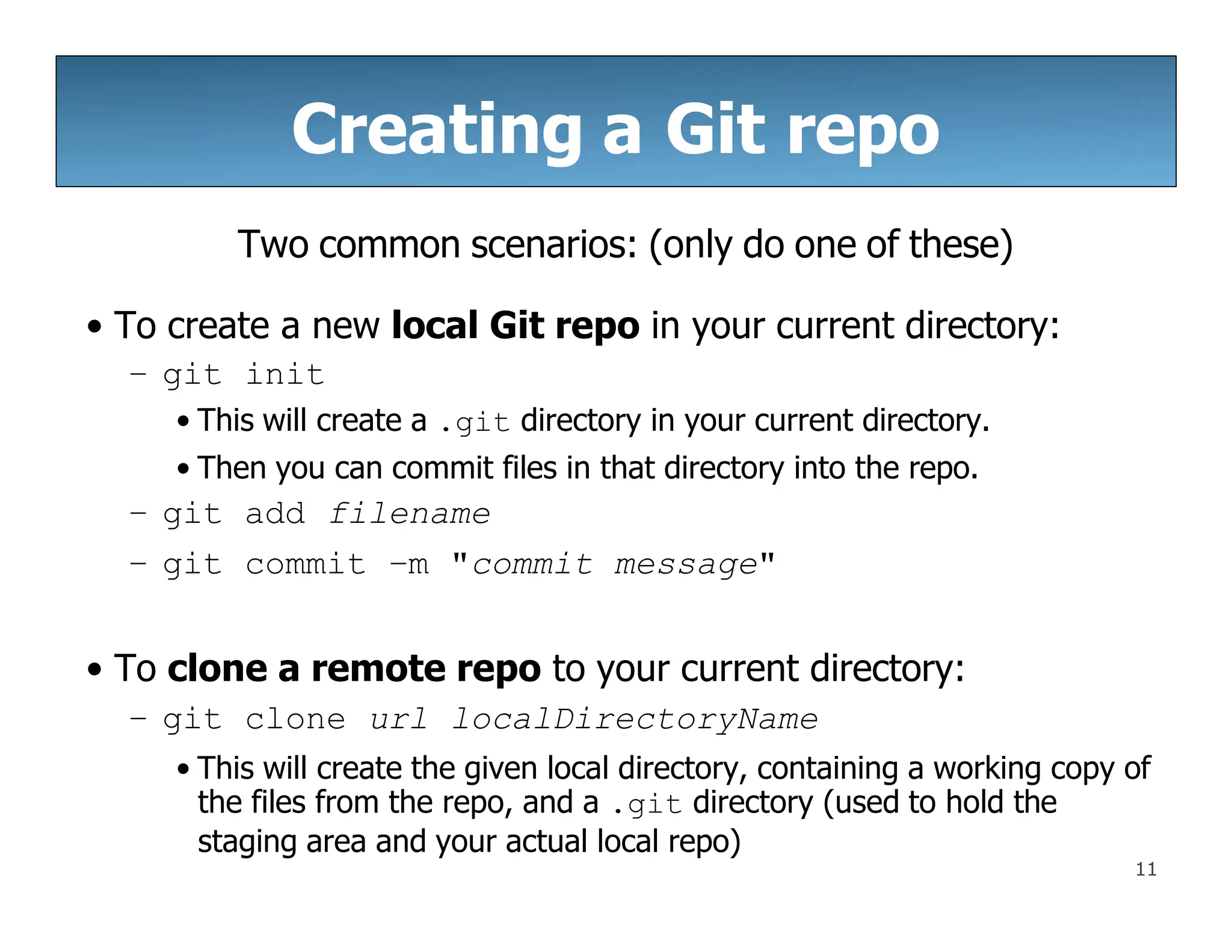 Creating a Git repo
11
Two common scenarios: (only do one of these)
• To create a new local Git repo in your current directory:
– git init
• This will create a .git directory in your current directory.
• Then you can commit files in that directory into the repo.
– git add filename
– git commit –m "commit message"
• To clone a remote repo to your current directory:
– git clone url localDirectoryName
• This will create the given local directory, containing a working copy of
the files from the repo, and a .git directory (used to hold the
staging area and your actual local repo)
 