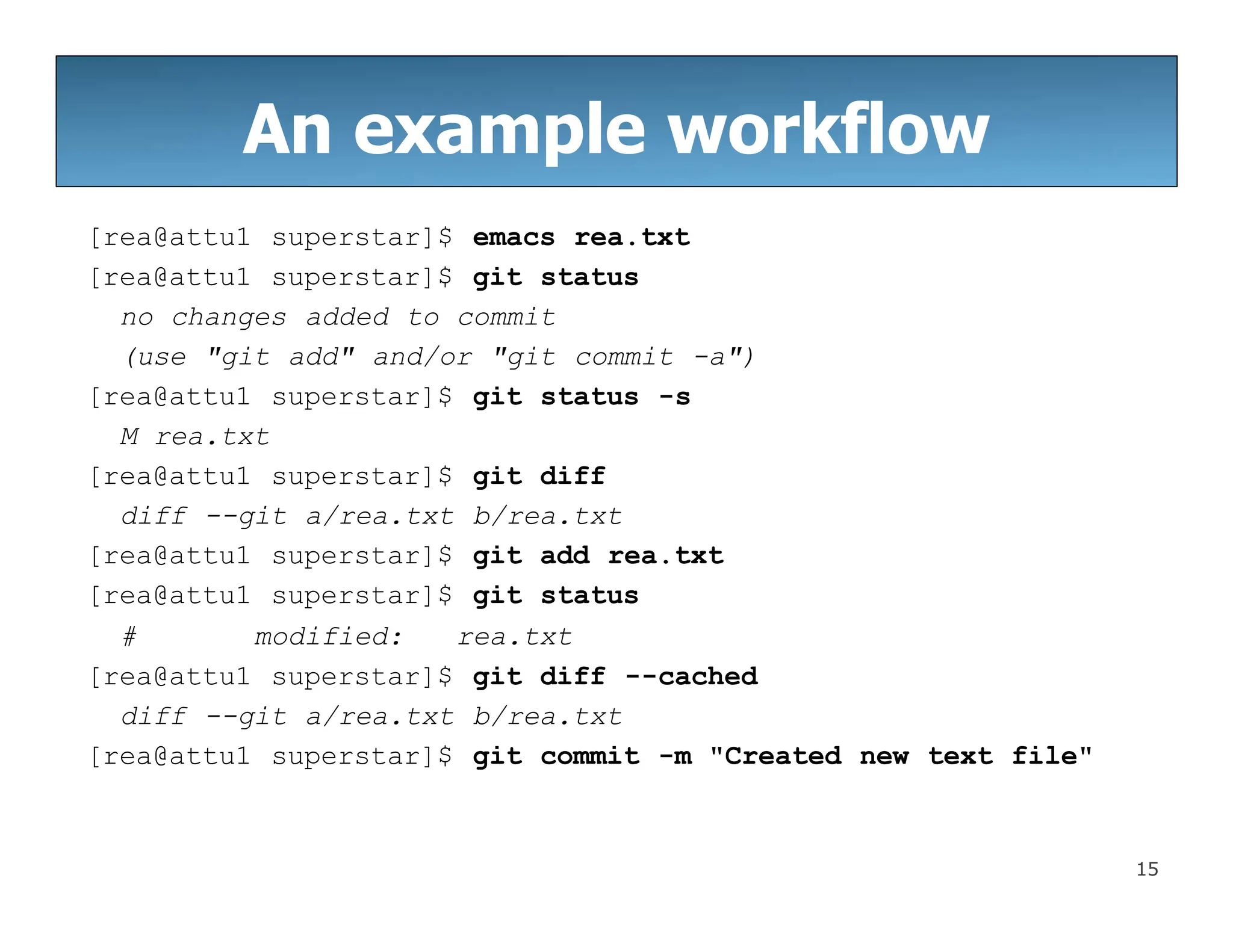 An example workflow
15
[rea@attu1 superstar]$ emacs rea.txt
[rea@attu1 superstar]$ git status
no changes added to commit
(use "git add" and/or "git commit -a")
[rea@attu1 superstar]$ git status -s
M rea.txt
[rea@attu1 superstar]$ git diff
diff --git a/rea.txt b/rea.txt
[rea@attu1 superstar]$ git add rea.txt
[rea@attu1 superstar]$ git status
# modified: rea.txt
[rea@attu1 superstar]$ git diff --cached
diff --git a/rea.txt b/rea.txt
[rea@attu1 superstar]$ git commit -m "Created new text file"
 