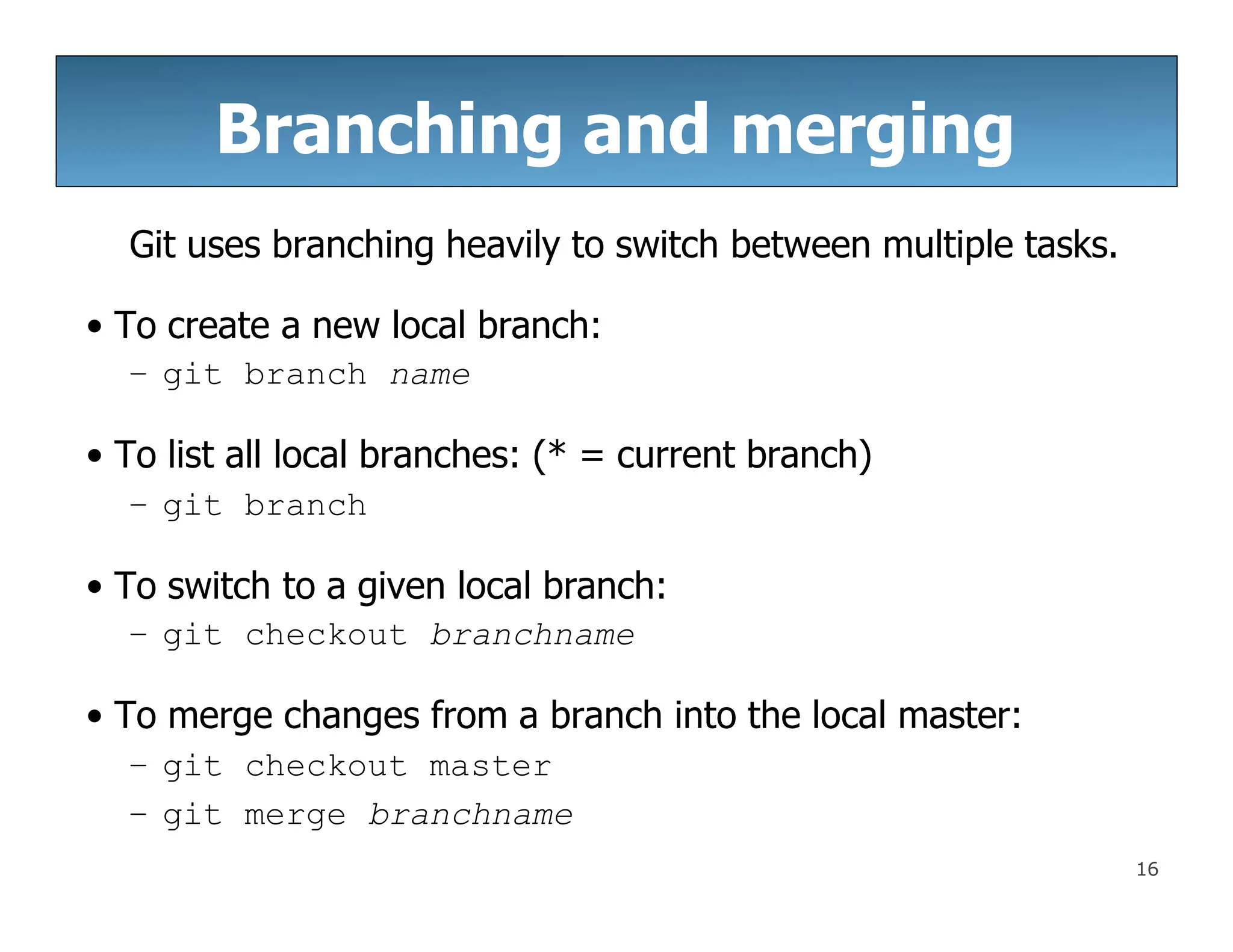 Branching and merging
16
Git uses branching heavily to switch between multiple tasks.
• To create a new local branch:
– git branch name
• To list all local branches: (* = current branch)
– git branch
• To switch to a given local branch:
– git checkout branchname
• To merge changes from a branch into the local master:
– git checkout master
– git merge branchname
 
