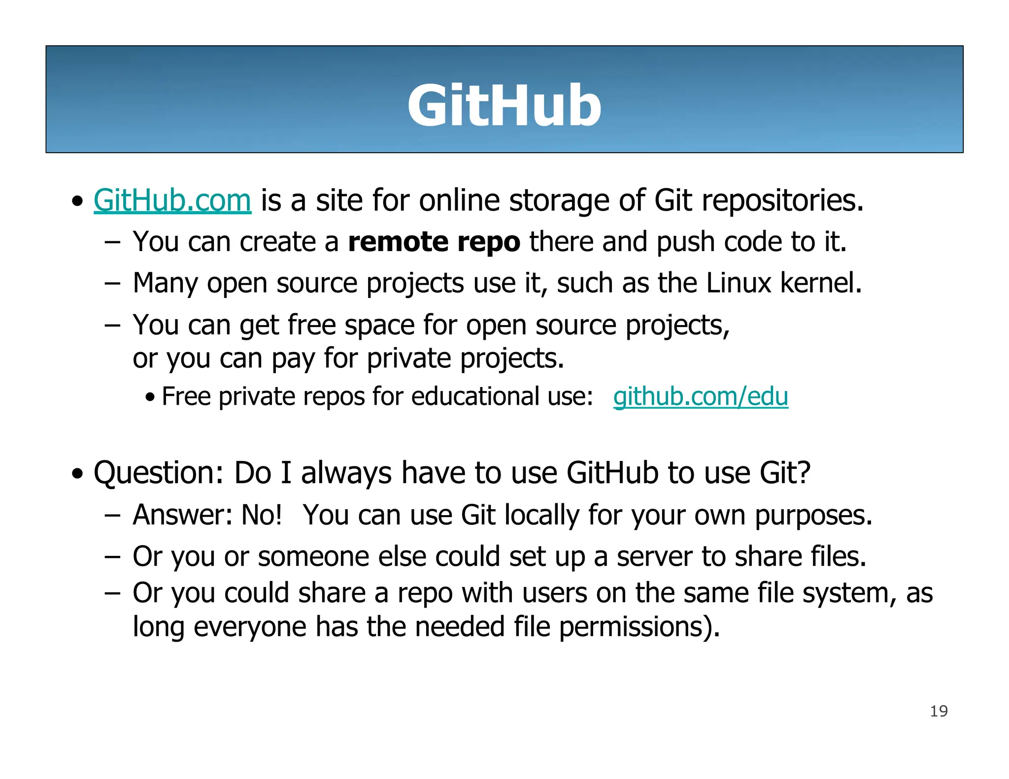 GitHub
19
• GitHub.com is a site for online storage of Git repositories.
– You can create a remote repo there and push code to it.
– Many open source projects use it, such as the Linux kernel.
– You can get free space for open source projects,
or you can pay for private projects.
• Free private repos for educational use: github.com/edu
• Question: Do I always have to use GitHub to use Git?
– Answer: No! You can use Git locally for your own purposes.
– Or you or someone else could set up a server to share files.
– Or you could share a repo with users on the same file system, as
long everyone has the needed file permissions).
 