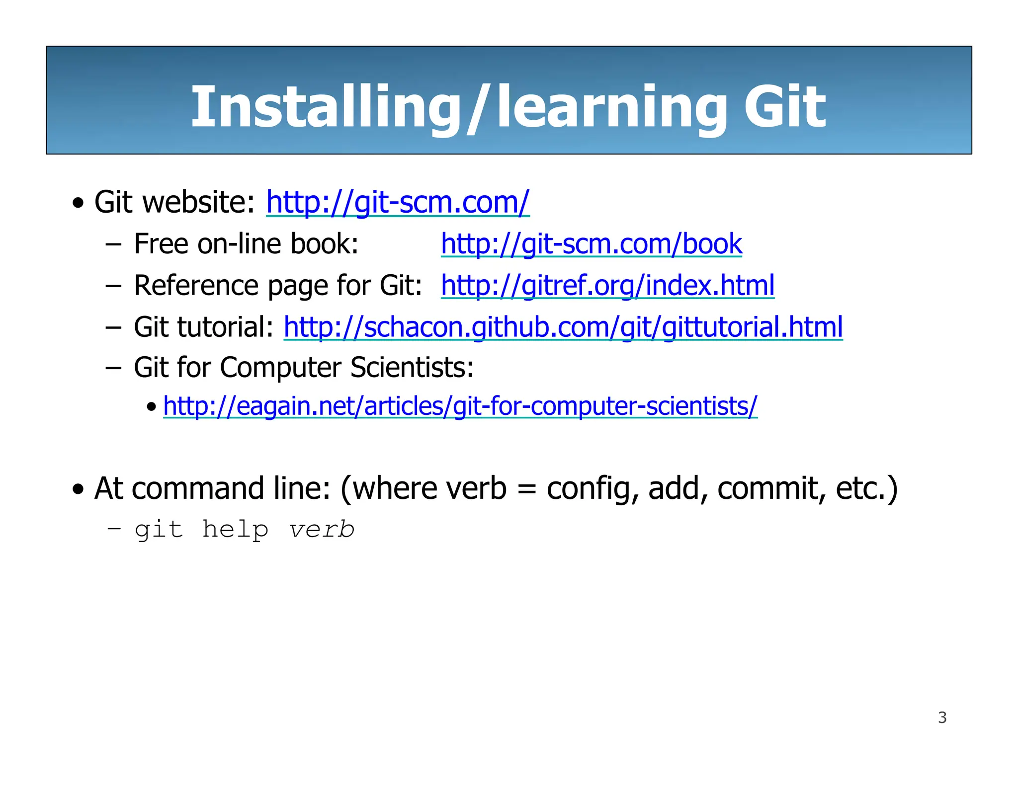 Installing/learning Git
3
• Git website: http://git-scm.com/
– Free on-line book: http://git-scm.com/book
– Reference page for Git: http://gitref.org/index.html
– Git tutorial: http://schacon.github.com/git/gittutorial.html
– Git for Computer Scientists:
• http://eagain.net/articles/git-for-computer-scientists/
• At command line: (where verb = config, add, commit, etc.)
– git help verb
 