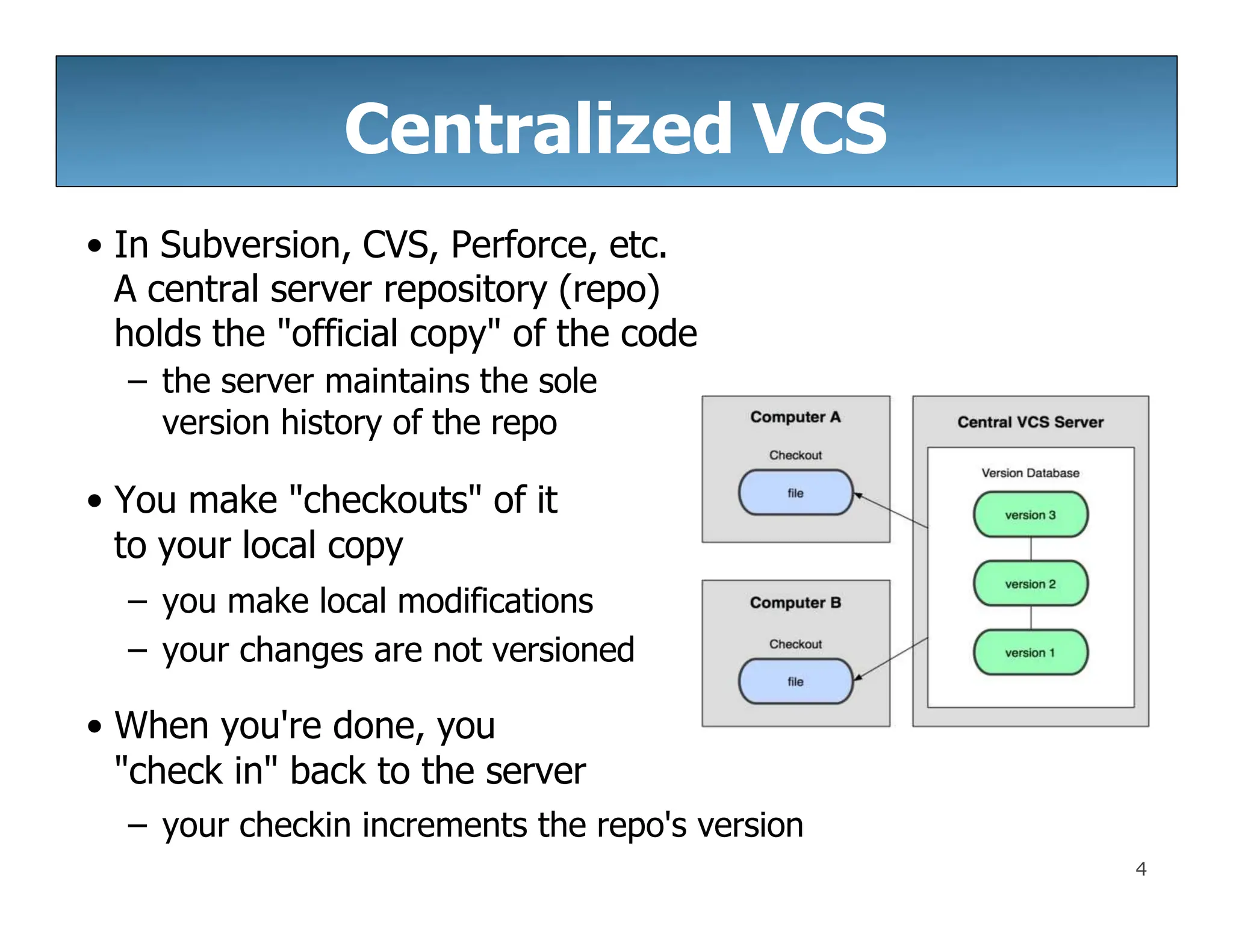 Centralized VCS
• In Subversion, CVS, Perforce, etc.
A central server repository (repo)
holds the "official copy" of the code
– the server maintains the sole
version history of the repo
• You make "checkouts" of it
to your local copy
– you make local modifications
– your changes are not versioned
• When you're done, you
"check in" back to the server
– your checkin increments the repo's version
4
 