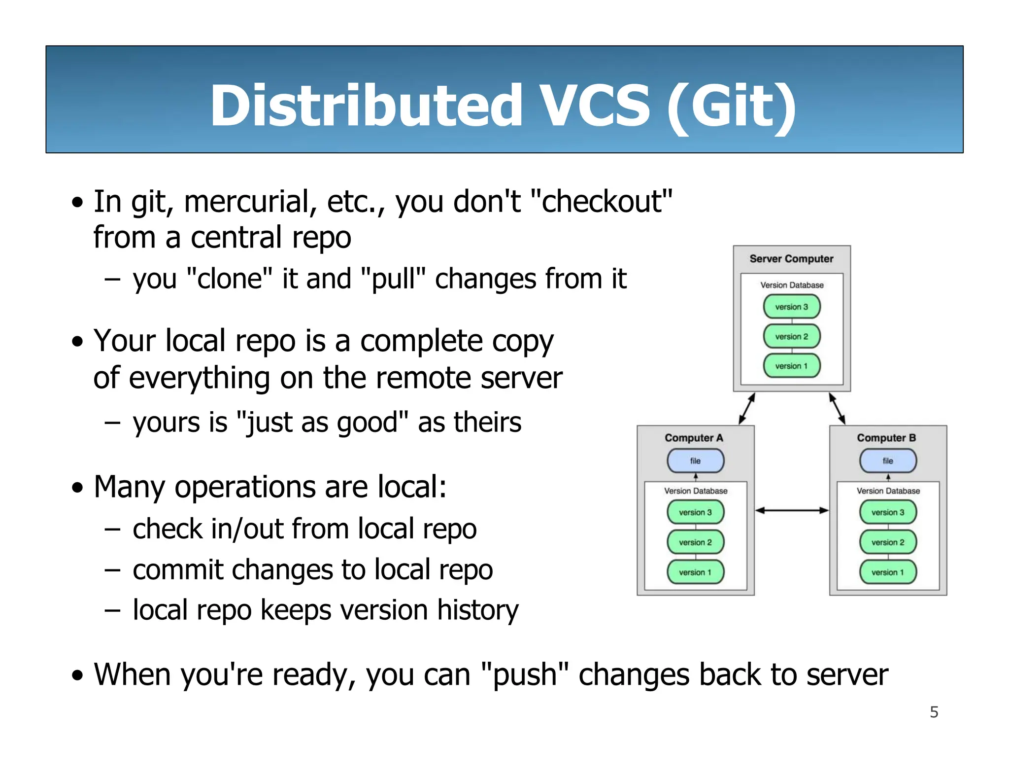 Distributed VCS (Git)
• In git, mercurial, etc., you don't "checkout"
from a central repo
– you "clone" it and "pull" changes from it
• Your local repo is a complete copy
of everything on the remote server
– yours is "just as good" as theirs
• Many operations are local:
– check in/out from local repo
– commit changes to local repo
– local repo keeps version history
• When you're ready, you can "push" changes back to server
5
 
