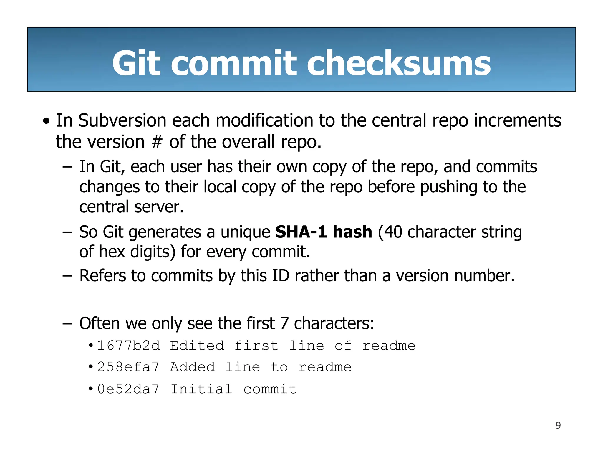 Git commit checksums
9
• In Subversion each modification to the central repo increments
the version # of the overall repo.
– In Git, each user has their own copy of the repo, and commits
changes to their local copy of the repo before pushing to the
central server.
– So Git generates a unique SHA-1 hash (40 character string
of hex digits) for every commit.
– Refers to commits by this ID rather than a version number.
– Often we only see the first 7 characters:
•1677b2d Edited first line of readme
•258efa7 Added line to readme
•0e52da7 Initial commit
 