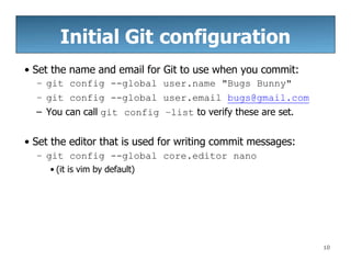 Initial Git configuration
10
• Set the name and email for Git to use when you commit:
– git config --global user.name "Bugs Bunny"
– git config --global user.email bugs@gmail.com
– You can call git config –list to verify these are set.
• Set the editor that is used for writing commit messages:
– git config --global core.editor nano
• (it is vim by default)
 