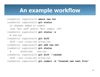 An example workflow
15
[rea@attu1 superstar]$ emacs rea.txt
[rea@attu1 superstar]$ git status
no changes added to commit
(use "git add" and/or "git commit -a")
[rea@attu1 superstar]$ git status -s
M rea.txt
[rea@attu1 superstar]$ git diff
diff --git a/rea.txt b/rea.txt
[rea@attu1 superstar]$ git add rea.txt
[rea@attu1 superstar]$ git status
# modified: rea.txt
[rea@attu1 superstar]$ git diff --cached
diff --git a/rea.txt b/rea.txt
[rea@attu1 superstar]$ git commit -m "Created new text file"
 