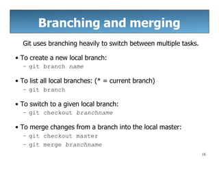 Branching and merging
16
Git uses branching heavily to switch between multiple tasks.
• To create a new local branch:
– git branch name
• To list all local branches: (* = current branch)
– git branch
• To switch to a given local branch:
– git checkout branchname
• To merge changes from a branch into the local master:
– git checkout master
– git merge branchname
 