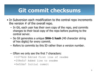 Git commit checksums
9
• In Subversion each modification to the central repo increments
the version # of the overall repo.
– In Git, each user has their own copy of the repo, and commits
changes to their local copy of the repo before pushing to the
central server.
– So Git generates a unique SHA-1 hash (40 character string
of hex digits) for every commit.
– Refers to commits by this ID rather than a version number.
– Often we only see the first 7 characters:
•1677b2d Edited first line of readme
•258efa7 Added line to readme
•0e52da7 Initial commit
 