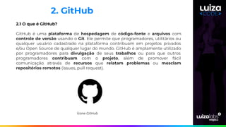 2. GitHub
2.1 O que é GitHub?
GitHub é uma plataforma de hospedagem de código-fonte e arquivos com
controle de versão usando o Git. Ele permite que programadores, utilitários ou
qualquer usuário cadastrado na plataforma contribuam em projetos privados
e/ou Open Source de qualquer lugar do mundo. GitHub é amplamente utilizado
por programadores para divulgação de seus trabalhos ou para que outros
programadores contribuam com o projeto, além de promover fácil
comunicação através de recursos que relatam problemas ou mesclam
repositórios remotos (issues, pull request).
Ícone GitHub
 