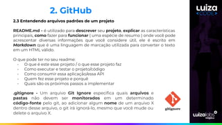 2.3 Entendendo arquivos padrões de um projeto
README.md - é utilizado para descrever seu projeto, explicar as características
principais, como fazer para funcionar ( uma espécie de resumo ) onde você pode
acrescentar diversas informações que você considere útil, ele é escrito em
Markdown que é uma linguagem de marcação utilizada para converter o texto
em um HTML válido.
O que pode ter no seu readme:
- O que é este esse projeto / o que esse projeto faz
- Como executar e testar o projeto/código
- Como consumir essa aplicação/essa API
- Quem fez esse projeto e porquê
- Quais são os próximos passos a implementar
2. GitHub
.gitignore - Um arquivo Git Ignore especiﬁca quais arquivos e
pastas não devem ser monitorados em um determinado
código-fonte pelo git, ao adicionar algum nome de um arquivo X
dentro desse arquivo, o git irá ignorá-lo, mesmo que você mude ou
delete o arquivo X.
 