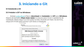 3. Iniciando o Git
3.1 Instalando o Git
3.1.1 Instalar o GIT no Windows:
- Acesse o site oﬁcial e faça o download do instalador do GIT para Windows.
Depois de baixado, clique duas vezes no arquivo para iniciar o assistente de
instalação. Basta seguir as instruções na tela, clicando em Next. Ao término,
clique em Finish para concluir com êxito a instalação.
 