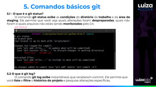 5.1 - O que é o git status?
O comando git status exibe as condições do diretório de trabalho e da área de
staging. Ele permite que você veja quais alterações foram despreparadas, quais não
foram e quais arquivos não estão sendo monitorados pelo Git.
git status
5.2 O que é git log?
O comando git log exibe instantâneos que receberam commit. Ele permite que
você liste e ﬁltre o histórico do projeto e pesquise alterações especíﬁcas.
5. Comandos básicos git
 