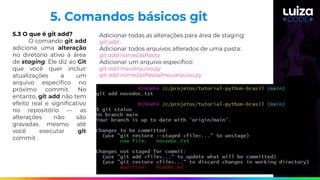 5.3 O que é git add?
O comando git add
adiciona uma alteração
no diretório ativo à área
de staging. Ele diz ao Git
que você quer incluir
atualizações a um
arquivo especíﬁco no
próximo commit. No
entanto, git add não tem
efeito real e signiﬁcativo
no repositório — as
alterações não são
gravadas mesmo até
você executar git
commit .
5. Comandos básicos git
Adicionar todas as alterações para área de staging:
git add .
Adicionar todos arquivos alterados de uma pasta:
git add nomeDaPasta
Adicionar um arquivo especíﬁco:
git add meuarquivo.py
git add nomeDaPasta/meuarquivo.py
 