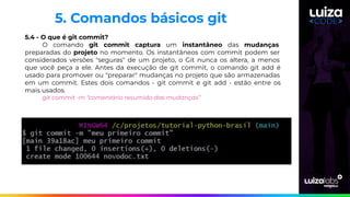 5.4 - O que é git commit?
O comando git commit captura um instantâneo das mudanças
preparadas do projeto no momento. Os instantâneos com commit podem ser
considerados versões "seguras" de um projeto, o Git nunca os altera, a menos
que você peça a ele. Antes da execução de git commit, o comando git add é
usado para promover ou "preparar" mudanças no projeto que são armazenadas
em um commit. Estes dois comandos - git commit e git add - estão entre os
mais usados.
git commit -m “comentário resumido das mudanças”
5. Comandos básicos git
 