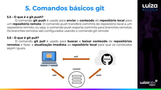 5.5 - O que é o git push?
O comando git push é usado para enviar o conteúdo do repositório local para
um repositório remoto. O comando push transfere commits do repositório local a um
repositório remoto, ou seja, o comando push exporta commits para branches remotos.
Os branches remotos são conﬁgurados usando o comando git remote.
5.6 - O que é git pull?
O comando git pull é usado para buscar e baixar conteúdo de repositórios
remotos e fazer a atualização imediata ao repositório local para que os conteúdos
sejam iguais.
5. Comandos básicos git
 